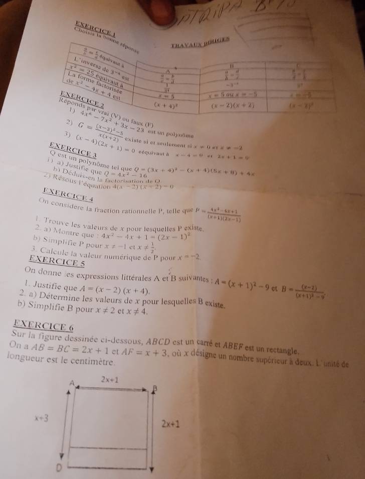 Choisis la S
x (F) est un polynôme x=0mx=-2
3) (x-4)(2x+1)=0 G=frac (x-3)^2-5x(x+2) existe si et seulement si
eéquivaut à x-4-0sec 2x+1=0
EXERCICE 3 Q est un polynôme tel que
i ) a) Justific que  Déduis-en la Q=4x^2-16
Q=(3x+4)^2-(x+4)(5x+8)+4x
O 
2) Résous l'équation 4(x-2)(x+2)=0
EXERCICE 4
On considere la fraction rationnelle 1^1 , telle que P= (4x^2-4x+1)/(x+1)(2x-1) 
1 Trouve les valeurs de x nour lesauelles P exist
2. a) Montre que : 4x^2-4x+1=(2x-1)^2
b) Simplife P pour x!= -1 et x!=  1/2 .
3. Calcule la valeur numérique de P pour x=-2,
EXERCICE 5
On donne les expressions littérales A et B suivantes ; A=(x+1)^2-9 ct B=frac (x-2)(x+1)^2-9.
1. Justifie que A=(x-2)(x+4).
2. a) Détermine les valeurs de x pour lesquelles B existe.
b) Simplifie B pour x!= 2 et x!= 4.
EXERClCE 6
Sur la figure dessinée ci-dessous, ABCD est un carré et ABEF est un rectangle,
On a AB=BC=2x+1 et AF=x+3 , où x désigne un nombre supérieur à deux. L'unité de
longueur est le centimètre.