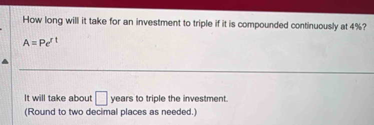 How long will it take for an investment to triple if it is compounded continuously at 4%?
A=Pe^(rt)
It will take about □ years to triple the investment. 
(Round to two decimal places as needed.)