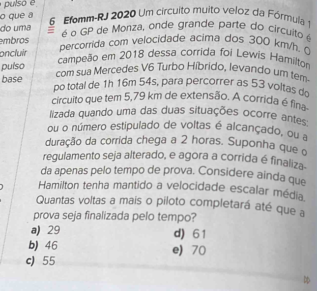 pulso é
o que a 6 Efomm-RJ 2020 Um circuito muito veloz da Fórmula 1
do uma é o GP de Monza, onde grande parte do circuito é
embros percorrida com velocidade acima dos 300 km/h. 0
oncluir campeão em 2018 dessa corrida foi Lewis Hamilton
pulso com sua Mercedes V6 Turbo Híbrido, levando um tem-
base po total de 1h 16m 54s, para percorrer as 53 voltas do
circuito que tem 5,79 km de extensão. A corrida é fina-
lizada quando uma das duas situações ocorre antes:
ou o número estipulado de voltas é alcançado, ou a
duração da corrida chega a 2 horas. Suponha que o
regulamento seja alterado, e agora a corrida é finaliza
da apenas pelo tempo de prova. Considere ainda que
Hamilton tenha mantido a velocidade escalar média.
Quantas voltas a mais o piloto completará até que a
prova seja finalizada pelo tempo?
a) 29 d) 61
b) 46 e 70
c) 55