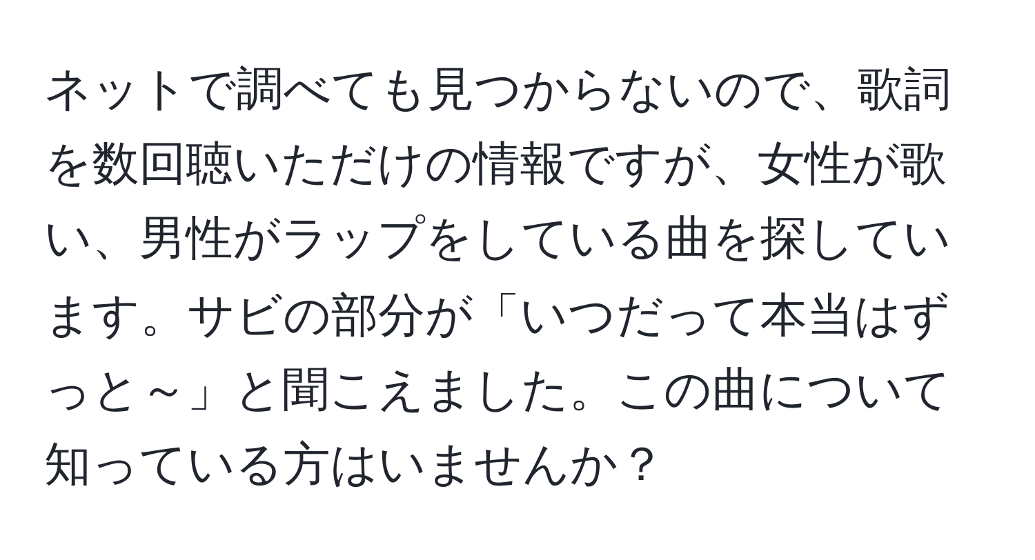 ネットで調べても見つからないので、歌詞を数回聴いただけの情報ですが、女性が歌い、男性がラップをしている曲を探しています。サビの部分が「いつだって本当はずっと～」と聞こえました。この曲について知っている方はいませんか？