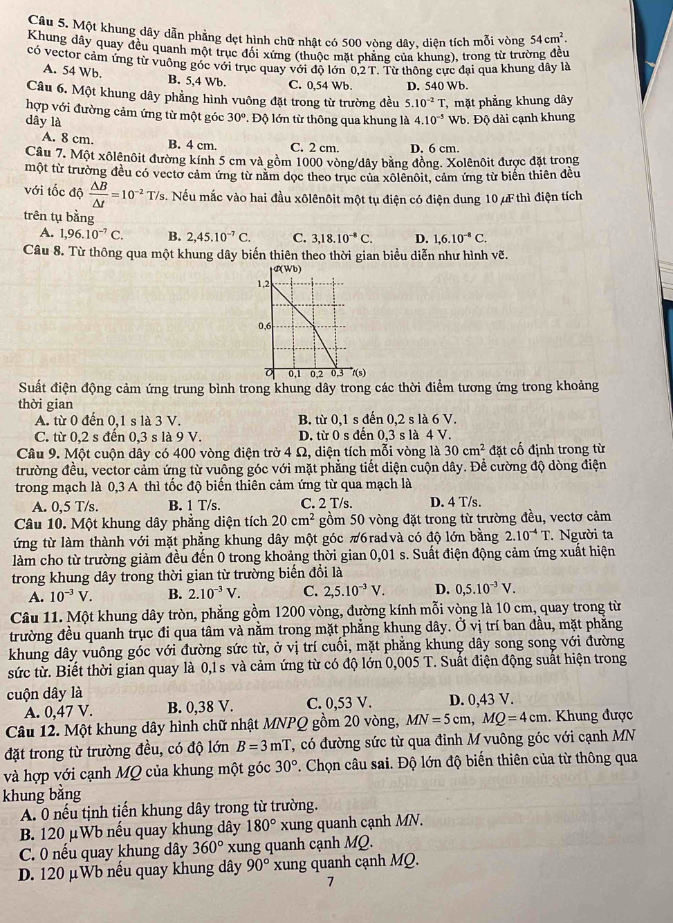 Một khung dây dẫn phẳng dẹt hình chữ nhật có 500 vòng dây, diện tích mỗi vòng 54cm^2.
Khung dây quay đều quanh một trục đối xứng (thuộc mặt phẳng của khung), trong từ trường đều
có vector cảm ứng từ vuông góc với trục quay với độ lớn 0,2 T. Từ thông cực đại qua khung dây là
A. 54 Wb.
B. 5,4 Wb. C. 0,54 Wb. D. 540 Wb.
Câu 6. Một khung dây phẳng hình vuông đặt trong từ trường đều 5.10^(-2)T
dây là 4.10^(-5)Wb , mặt phẳng khung dây
hợp với đường cảm ứng từ một góc 30°. Độ lớn từ thông qua khung là b. Độ dài cạnh khung
A. 8 cm. B. 4 cm. C. 2 cm. D. 6 cm.
Câu 7. Một xôlênôit đường kính 5 cm và gồm 1000 vòng/dây bằng đồng. Xolênôit được đặt trong
một từ trường đều có vectơ cảm ứng từ nằm dọc theo trục của xôlênôit, cảm ứng từ biến thiên đều
với tốc độ  △ B/△ t =10^(-2)T/s s. Nếu mắc vào hai đầu xôlênôit một tụ điện có điện dung 10 μF thì điện tích
trên tụ bằng
A. 1,96.10^(-7)C. B. 2,45.10^(-7)C. C. 3,18.10^(-8)C. D. 1,6.10^(-8)C.
Câu 8. Từ thông qua một khung dây biến thiên theo thời gian biểu diễn như hình vẽ.
Suất điện động cảm ứng trung bình trong khung dây trong các thời điểm tương ứng trong khoảng
thời gian
A. từ 0 đến 0,1 s là 3 V. B. từ 0,1 s đến 0,2 s là 6 V.
C. từ 0,2 s đến 0,3 s là 9 V. D. từ 0 s đến 0,3 s là 4 V.
Câu 9. Một cuộn dây có 400 vòng điện trở 4 Ω, diện tích mỗi vòng là 30cm^2 đặt cố định trong từ
trường đều, vector cảm ứng từ vuông góc với mặt phẳng tiết diện cuộn dây. Để cường độ dòng điện
trong mạch là 0,3 A thì tốc độ biến thiên cảm ứng từ qua mạch là
A. 0,5 T/s. B. 1 T/s. C. 2 T/s. D. 4 T/s.
Câu 10. Một khung dây phẳng diện tích 20cm^2 gồm 50 vòng đặt trong từ trường đều, vectơ cảm
ứng từ làm thành với mặt phẳng khung dây một góc π6radvà có độ lớn bằng 2.10^(-4)T Người ta
làm cho từ trường giảm đều đến 0 trong khoảng thời gian 0,01 s. Suất điện động cảm ứng xuất hiện
trong khung dây trong thời gian từ trường biến đổi là
A. 10^(-3)V. B. 2.10^(-3)V. C. 2,5.10^(-3)V. D. 0,5.10^(-3)V.
Câu 11. Một khung dây tròn, phẳng gồm 1200 vòng, đường kính mỗi vòng là 10 cm, quay trong từ
trường đều quanh trục đi qua tâm và nằm trong mặt phẳng khung dây. Ở vị trí ban đầu, mặt phăng
khung dây vuông góc với đường sức từ, ở vị trí cuồi, mặt phăng khung dây song song với đường
sức từ. Biết thời gian quay là 0,1 s và cảm ứng từ có độ lớn 0,005 T. Suất điện động suất hiện trong
cuộn dây là
A. 0,47 V. B. 0,38 V. C. 0,53 V. D. 0,43 V.
Câu 12. Một khung dây hình chữ nhật MNPQ gồm 20 vòng, MN=5cm,MQ=4cm. Khung được
đặt trong từ trường đều, có độ lớn B=3mT , có đường sức từ qua đỉnh M vuông góc với cạnh MN
và hợp với cạnh MQ của khung một góc 30°. Chọn câu sai. Độ lớn độ biến thiên của từ thông qua
khung bằng
A. 0 nếu tịnh tiền khung dây trong từ trường.
B. 120 μWb nếu quay khung dây 180° xung quanh cạnh MN.
C. 0 nều quay khung dây 360° xung quanh cạnh MQ.
D. 120 μWb nếu quay khung dây 90° xung quanh cạnh MQ.
7