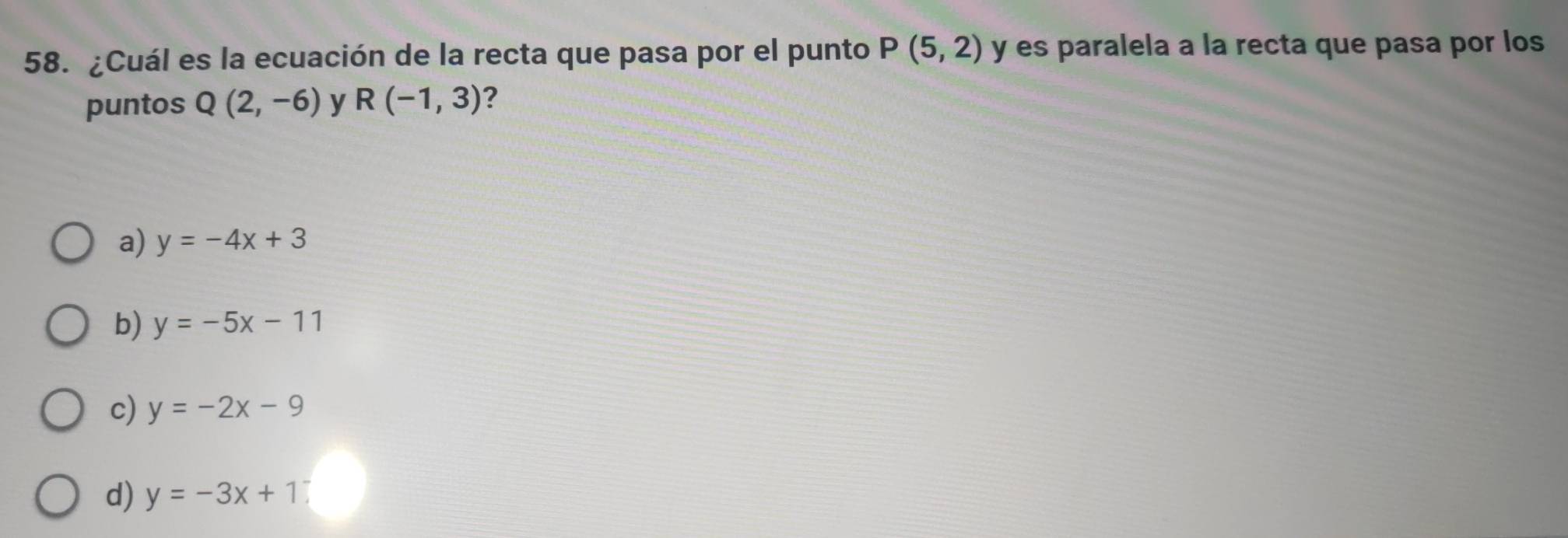 ¿Cuál es la ecuación de la recta que pasa por el punto P(5,2) y es paralela a la recta que pasa por los
puntos Q(2,-6) y R(-1,3) ?
a) y=-4x+3
b) y=-5x-11
c) y=-2x-9
d) y=-3x+1