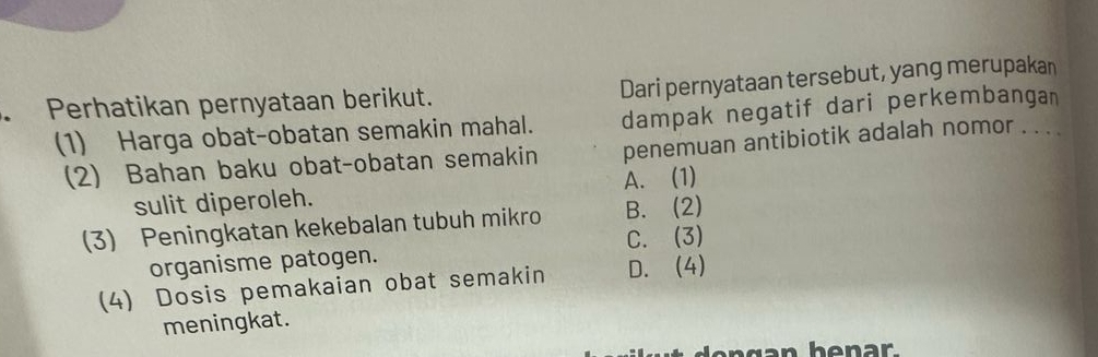 Dari pernyataan tersebut, yang merupakan
Perhatikan pernyataan berikut.
dampak negatif dari perkembangan
(1) Harga obat-obatan semakin mahal. penemuan antibiotik adalah nomor . . . .
(2) Bahan baku obat-obatan semakin
sulit diperoleh. A. (1)
(3) Peningkatan kekebalan tubuh mikro B. (2)
organisme patogen. C. (3)
(4) Dosis pemakaian obat semakin D. (4)
meningkat.