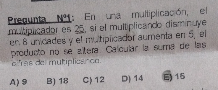 Pregunta Nº1: En una multiplicación, el
multiplicador es 25; si el multiplicando disminuye
en 8 unidades y el multiplicador aumenta en 5, el
producto no se altera. Calcular la suma de las
cifras del multiplicando.
A) 9 B) 18 C) 12 D) 14 E) 15