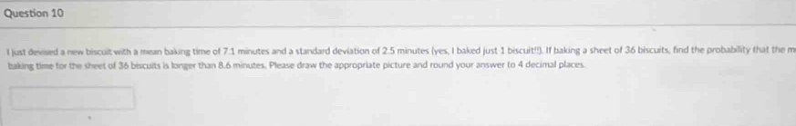 just devisied a new biscult with a mean baking time of 7.1 minutes and a standard deviation of 2.5 minutes (yes, I baked just 1 biscuit!!). If baking a sheet of 36 biscuits, find the probability that the m 
baking time for the sheet of 36 biscuits is longer than 8.6 minutes. Please draw the appropriate picture and round your answer to 4 decimal places.