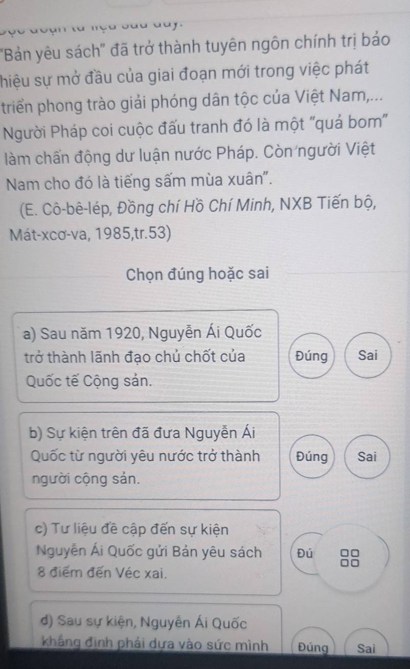 ''Bản yêu sách'' đã trở thành tuyên ngôn chính trị bảo 
shiệu sự mở đầu của giai đoạn mới trong việc phát 
triển phong trào giải phóng dân tộc của Việt Nam,... 
Người Pháp coi cuộc đấu tranh đó là một "quả bom'" 
làm chấn động dư luận nước Pháp. Còn người Việt 
Nam cho đó là tiếng sấm mùa xuân". 
(E. Cô-bê-lép, Đồng chí Hồ Chí Minh, NXB Tiến bộ, 
Mát-xcơ-va, 1985,tr.53) 
Chọn đúng hoặc sai 
a) Sau năm 1920, Nguyễn Ái Quốc 
trở thành lãnh đạo chủ chốt của Đúng Sai 
Quốc tế Cộng sản. 
b) Sự kiện trên đã đưa Nguyễn Ái 
Quốc từ người yêu nước trở thành Đúng Sai 
người cộng sản. 
c) Tư liệu đề cập đến sự kiện 
Nguyễn Ái Quốc gửi Bản yêu sách Đú 
8 điểm đến Véc xai. 
d) Sau sự kiện, Nguyễn Ái Quốc 
khẳng định phái dựa vào sức mình Đúng Sai