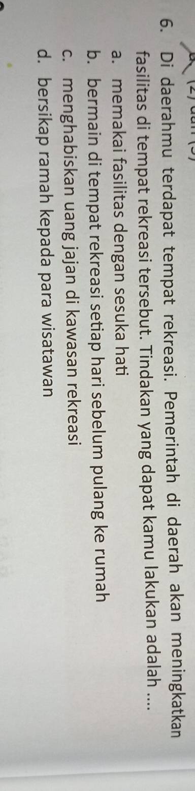 Di daerahmu terdapat tempat rekreasi. Pemerintah di daerah akan meningkatkan
fasilitas di tempat rekreasi tersebut. Tindakan yang dapat kamu lakukan adalah ....
a. memakai fasilitas dengan sesuka hati
b. bermain di tempat rekreasi setiap hari sebelum pulang ke rumah
c. menghabiskan uang jajan di kawasan rekreasi
d. bersikap ramah kepada para wisatawan