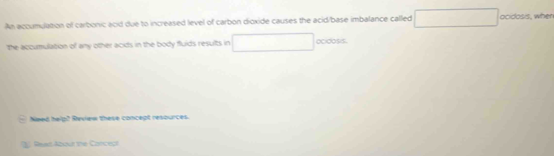 An acoumuation of carbonic acid due to increased level of carbon dioxide causes the acid/base imbalance called □ acidosis, when 
the accumulation of any other acids in the body fluids results in □ ocidosis. 
Need help2 Review these concept resources. 
f Reat Abour the Carceçt