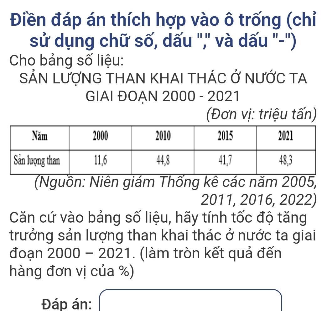 Điền đáp án thích hợp vào ô trống (chỉ 
sử dụng chữ số, dấu ","' và dấu "-") 
Cho bảng số liệu: 
SẢN LƯợNG THAN KHAI THÁC Ở NƯỚC TA 
GIAI ĐOẠN 2000 - 2021 
(Đơn vị: triệu tấn) 
(Nguồn: Niên giám Thống kê các năm 2005,
2011, 2016, 2022) 
Căn cứ vào bảng số liệu, hãy tính tốc độ tăng 
trưởng sản lượng than khai thác ở nước ta giai 
đoạn 2000 - 2021. (làm tròn kết quả đến 
hàng đơn vị của %) 
Đáp án: □ 