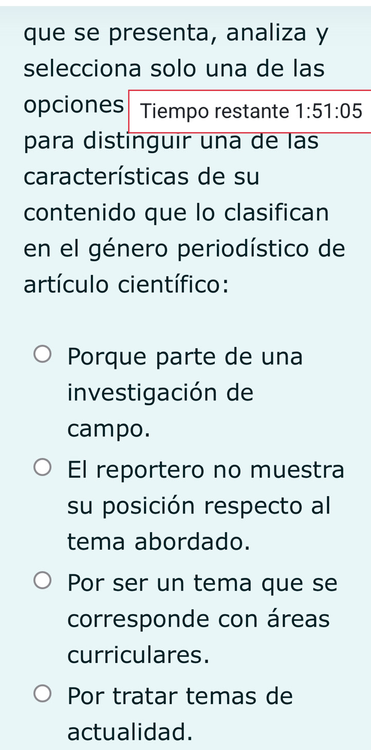 que se presenta, analiza y
selecciona solo una de las
opciones Tiempo restante 1:51:05
para distinguir una de las
características de su
contenido que lo clasifican
en el género periodístico de
artículo científico:
Porque parte de una
investigación de
campo.
El reportero no muestra
su posición respecto al
tema abordado.
Por ser un tema que se
corresponde con áreas
curriculares.
Por tratar temas de
actualidad.