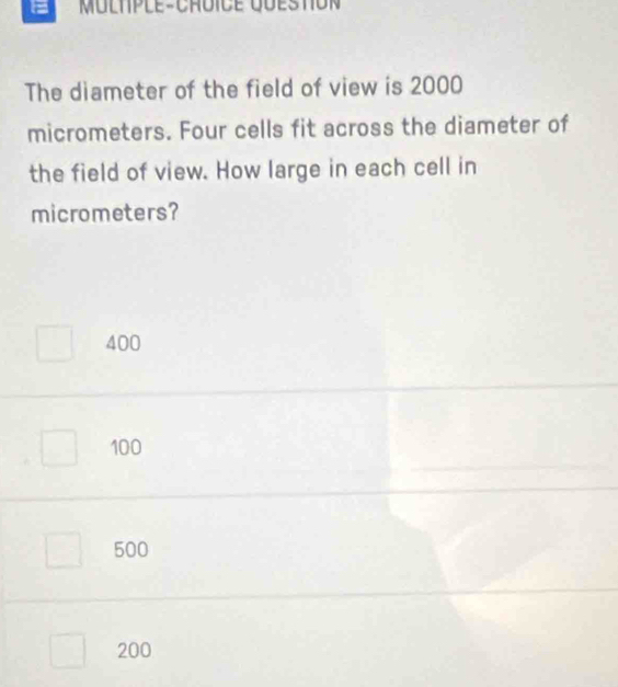 = Multple-Cruice queston
The diameter of the field of view is 2000
micrometers. Four cells fit across the diameter of
the field of view. How large in each cell in
micrometers?
400
100
500
200