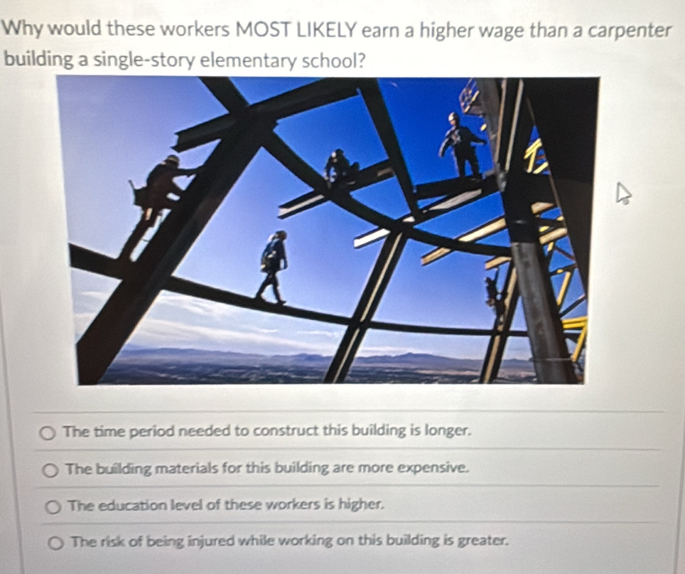 Why would these workers MOST LIKELY earn a higher wage than a carpenter
building a single-story elementary school?
The time period needed to construct this building is longer.
The building materials for this building are more expensive.
The education level of these workers is higher.
The risk of being injured while working on this building is greater.