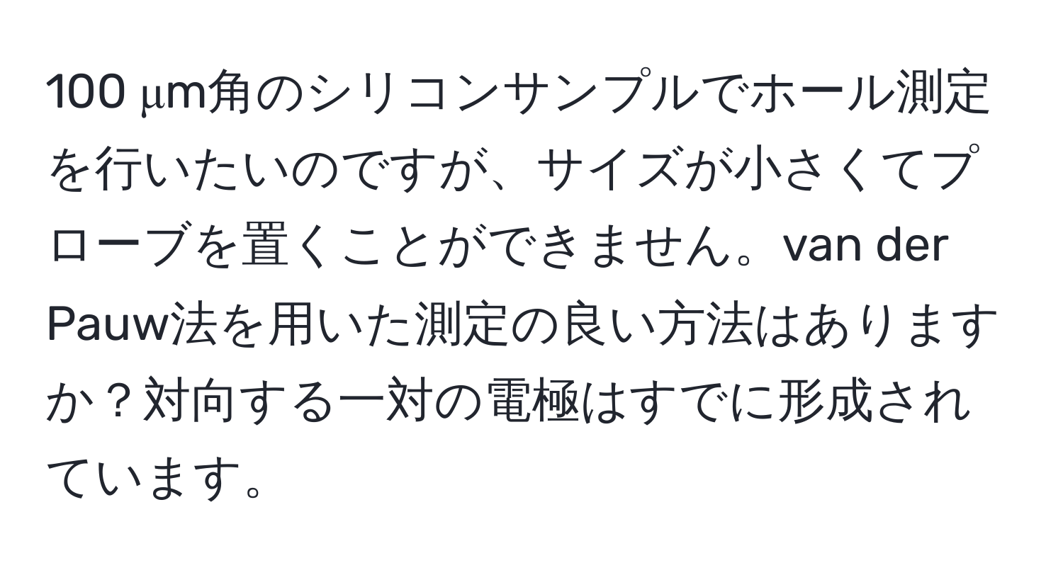 100 μm角のシリコンサンプルでホール測定を行いたいのですが、サイズが小さくてプローブを置くことができません。van der Pauw法を用いた測定の良い方法はありますか？対向する一対の電極はすでに形成されています。