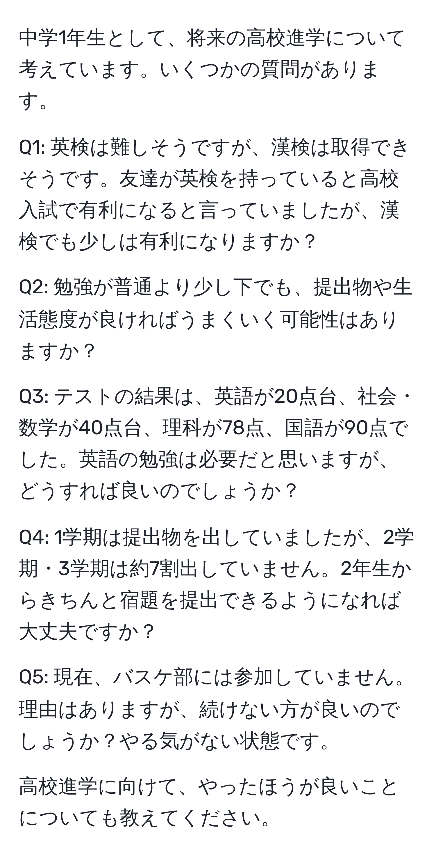 中学1年生として、将来の高校進学について考えています。いくつかの質問があります。

Q1: 英検は難しそうですが、漢検は取得できそうです。友達が英検を持っていると高校入試で有利になると言っていましたが、漢検でも少しは有利になりますか？

Q2: 勉強が普通より少し下でも、提出物や生活態度が良ければうまくいく可能性はありますか？

Q3: テストの結果は、英語が20点台、社会・数学が40点台、理科が78点、国語が90点でした。英語の勉強は必要だと思いますが、どうすれば良いのでしょうか？

Q4: 1学期は提出物を出していましたが、2学期・3学期は約7割出していません。2年生からきちんと宿題を提出できるようになれば大丈夫ですか？

Q5: 現在、バスケ部には参加していません。理由はありますが、続けない方が良いのでしょうか？やる気がない状態です。

高校進学に向けて、やったほうが良いことについても教えてください。