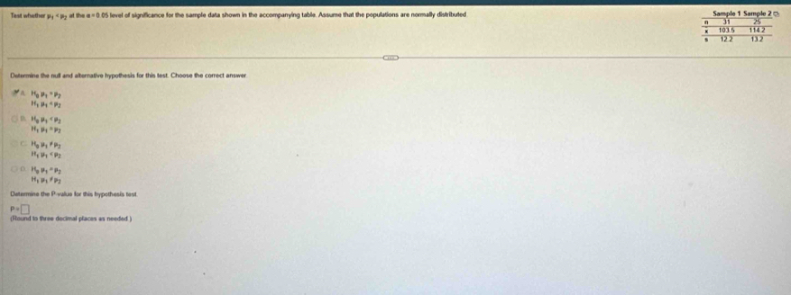Tast whether mu _1 at the a=0.05 level of significance for the sample data shown in the accompanying table. Assume that the populations are normally distributed Sample 1 Sample 2 =
Determine the null and alternative hypothesis for this test. Choose the correct answer
H_0p_1=p_2
H_1mu _1=mu _2
H_0mu _3
H_1mu _1=mu _2
C H_0mu _1!= mu _2
H_1u_1
H_0mu _1=mu _2
H_1mu _1!= mu _2
Determine the Pvalue for this hypothesis test
P=□
(Round to three decimal places as needed )