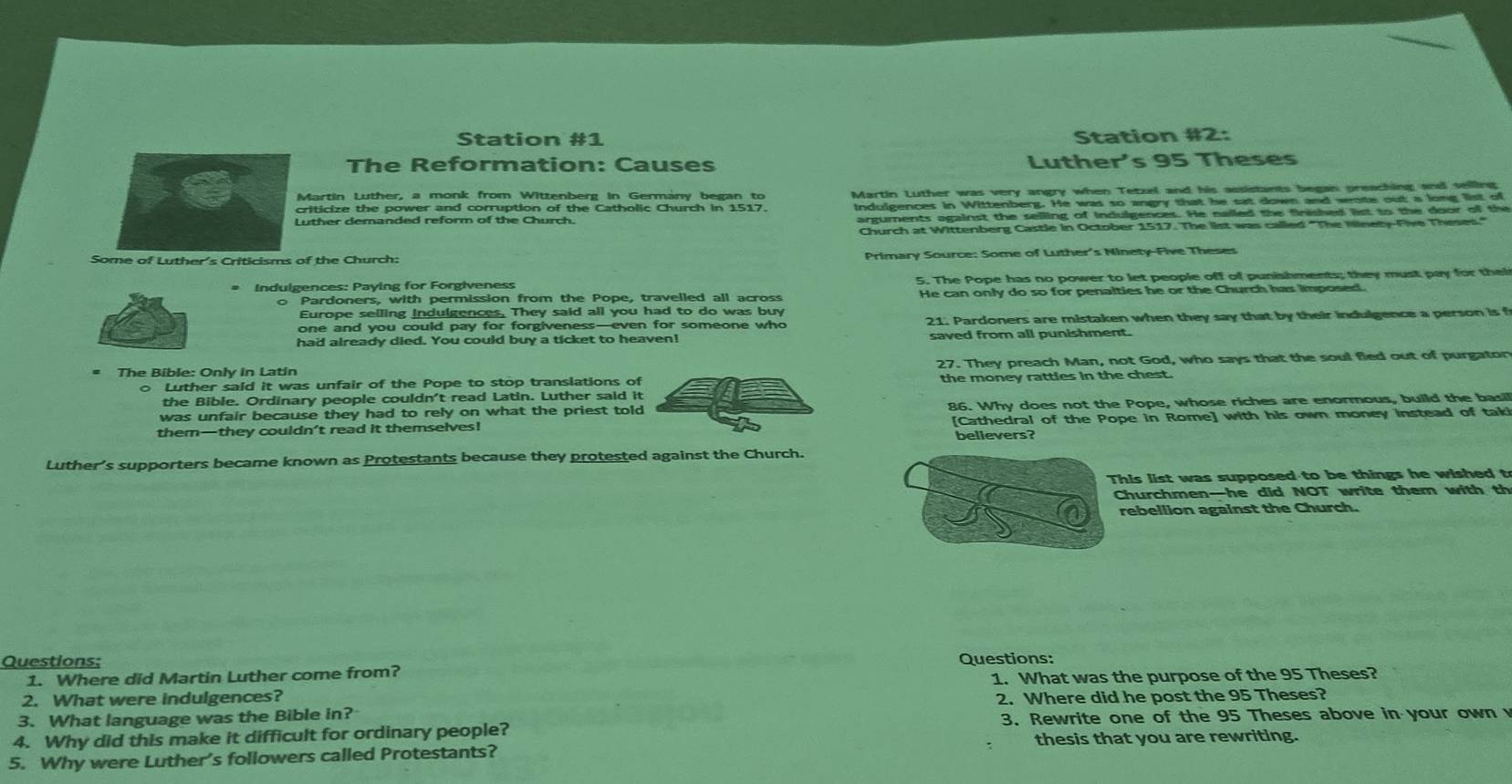 Station #1 Station #2:
The Reformation: Causes Luther's 95 Theses
Martin Luther, a monk from Wittenberg in Germány began to Martin Luther was very angry when Tetzel and his assistants began preaching and seilling
criticize the power and corruption of the Catholic Church in 1517.
Luther demanded reform of the Church. Indulgences in Wittenberg. He was so angry that he sat down and wote out a long list of
arguments against the selling of indulgences. He nailed the firished list to the door of the
Church at Wittenberg Castle in October 1517. The list was called "The Ninety-Five Theses"
Some of Luther's Criticisms of the Church:  Primary Source: Some of Luther's Ninety-Five Theses
* Indulgences: Paying for Forgiveness 5. The Pope has no power to let people off of punishments; they must pay for thei
o Pardoners, with permission from the Pope, travelled all across He can only do so for penalties he or the Church has imposed.
Europe selling indulgences. They said all you had to do was buy
one and you could pay for forgiveness—even for someone who 21. Pardoners are mistaken when they say that by their indulgence a person is f
had already died. You could buy a ticket to heaven! saved from all punishment.
* The Bible: Only in Latin 27. They preach Man, not God, who says that the soul fled out of purgator
o Luther said it was unfair of the Pope to stop translations of
the Bible. Ordinary people couldn't read Latin. Luther said it the money ratties in the chest.
was unfair because they had to rely on what the priest told 86. Why does not the Pope, whose riches are enormous, build the basil
them—they couldn’t read it themselves! [Cathedral of the Pope in Rome] with his own money instead of tak!
believers?
Luther's supporters became known as Protestants because they protested against the Church.
This list was supposed to be things he wished t
Churchmen—he did NOT write them with th
rebellion against the Church.
Questions; Questions:
1. Where did Martin Luther come from?
2. What were indulgences? 1. What was the purpose of the 95 Theses?
3. What language was the Bible in? 2. Where did he post the 95 Theses?
4. Why did this make it difficult for ordinary people?  3. Rewrite one of the 95 Theses above in your own 
5. Why were Luther’s followers called Protestants? thesis that you are rewriting.