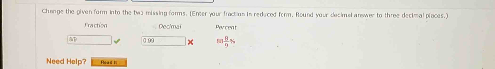 Change the given form into the two missing forms. (Enter your fraction in reduced form. Round your decimal answer to three decimal places.) 
Fraction Decimal Percent
8/9 0.99 x 88 8/9 %
Need Help? Read It