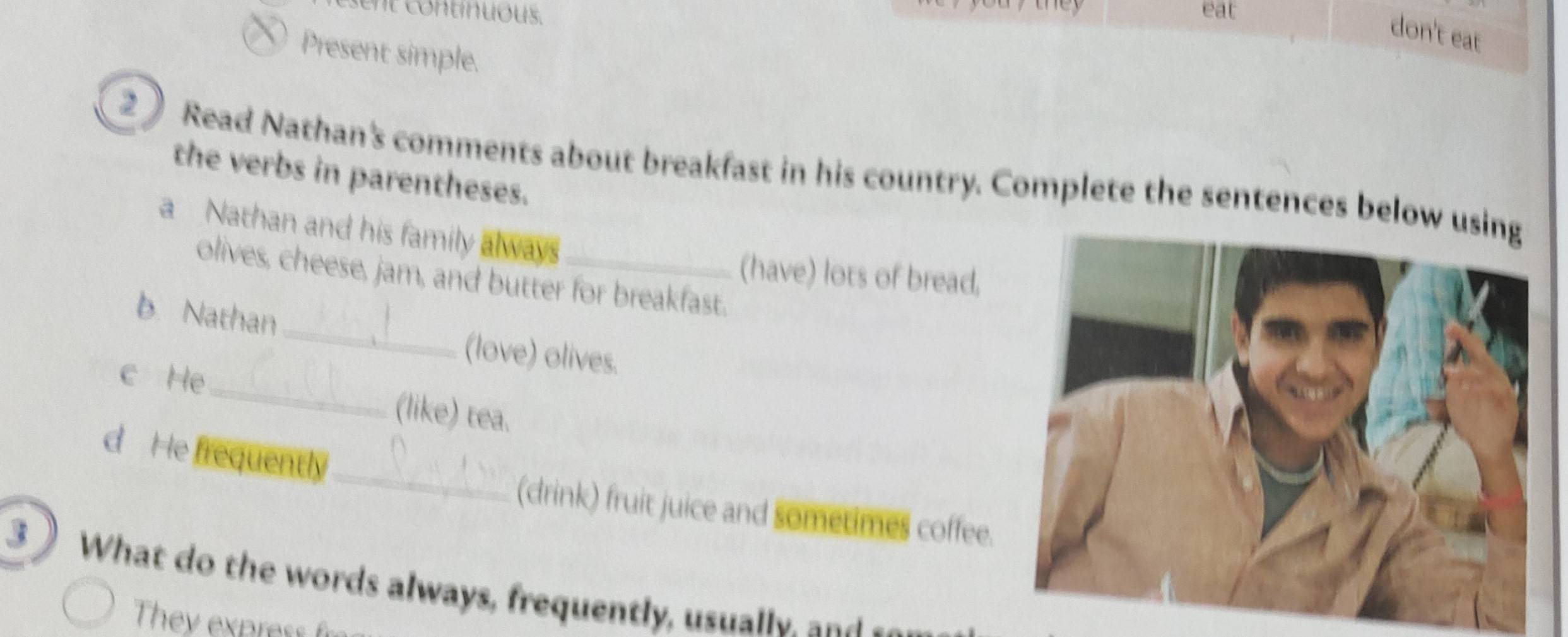 eat 
don't eat 
Present simple. 
2 Read Nathan's comments about breakfast in his country. Complete the sentences below 
the verbs in parentheses. 
a Nathan and his family always_ 
(have) lots of bread, 
_ 
olives, cheese, jam, and butter for breakfast. 
b Nathan 
(love) olives. 
c He_ (like) tea. 
_ 
d He frequently 
(drink) fruit juice and sometimes coffee. 
3 What do the words always, frequently, usually, and 
They express