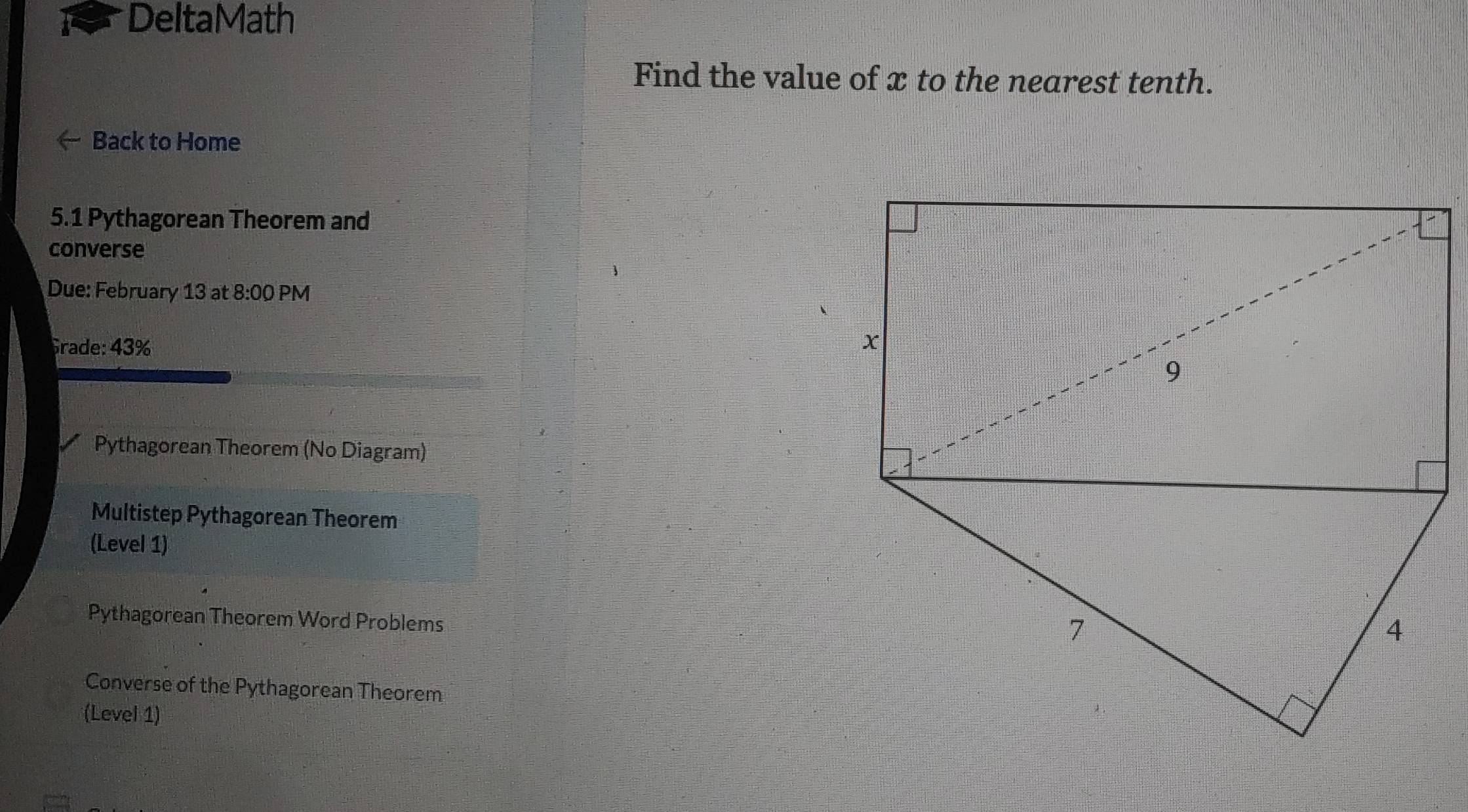 DeltaMath 
Find the value of x to the nearest tenth. 
Back to Home 
5.1 Pythagorean Theorem and 
converse 
Due: February 13 at 8:00 PM 
Grade: 43% 
Pythagorean Theorem (No Diagram) 
Multistep Pythagorean Theorem 
(Level 1) 
Pythagorean Theorem Word Problems 
Converse of the Pythagorean Theorem 
(Level 1)