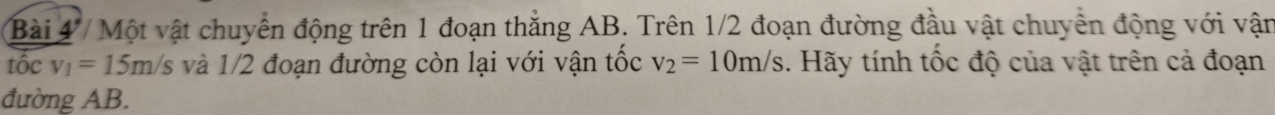 Bài 4/ Một vật chuyển động trên 1 đoạn thẳng AB. Trên 1/2 đoạn đường đầu vật chuyển động với vận 
tốc v_1=15m/s s và 1/2 đoạn đường còn lại với vận tốc v_2=10m/s. Hãy tính tốc độ của vật trên cả đoạn 
đường AB.