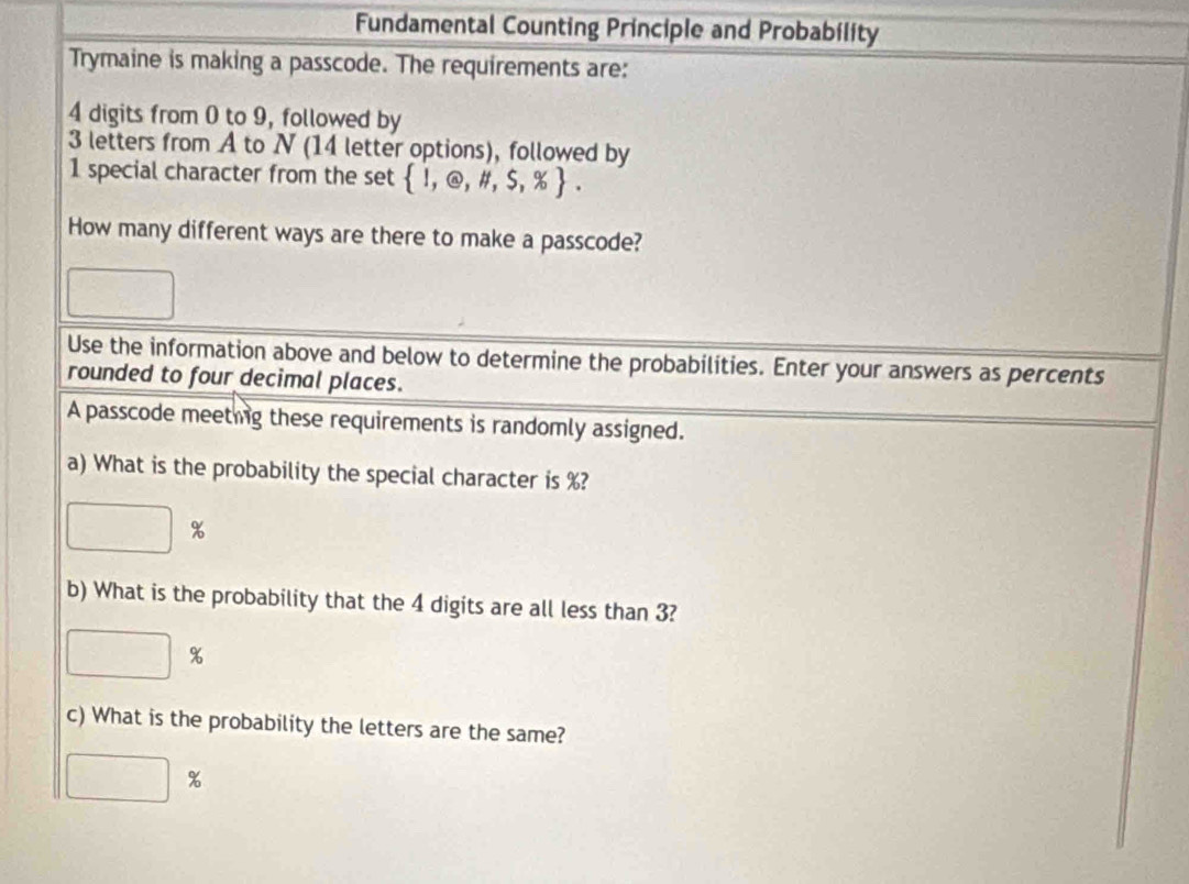 Fundamental Counting Principle and Probability 
Trymaine is making a passcode. The requirements are:
4 digits from 0 to 9, followed by
3 letters from A to N (14 letter options), followed by
1 special character from the set  1,@,# ,5,% . 
How many different ways are there to make a passcode? 
Use the information above and below to determine the probabilities. Enter your answers as percents 
rounded to four decimal places. 
A passcode meeting these requirements is randomly assigned. 
a) What is the probability the special character is %?
| %
b) What is the probability that the 4 digits are all less than 3?
%
c) What is the probability the letters are the same?
%