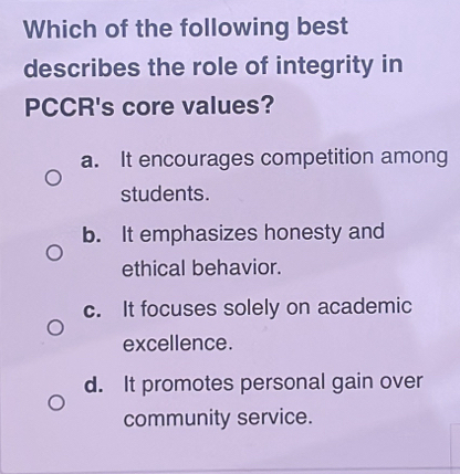 Which of the following best
describes the role of integrity in
PCCR's core values?
a. It encourages competition among
students.
b. It emphasizes honesty and
ethical behavior.
c. It focuses solely on academic
excellence.
d. It promotes personal gain over
community service.