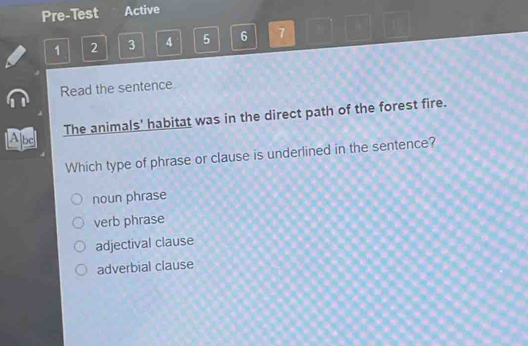 Pre-Test Active
1 2 3 4 5 6 7 1
Read the sentence
Apd The animals' habitat was in the direct path of the forest fire.
Which type of phrase or clause is underlined in the sentence?
noun phrase
verb phrase
adjectival clause
adverbial clause