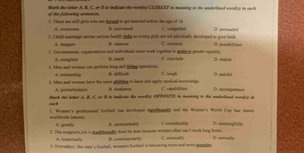 Mark the letter A, B, C, or D to indicate the word(s) CLOSEST in meaning to the underlined word(s) in each
of the following sentences.
1. There are still girls who are forced to get married before the age of 18.
A. overcome B. conv inced C. compelled D. persuaded
2. Child marriage carries serious health rinks as young girls are not physically developed to give birth.
A. dangers B. chances C. certainty D. possibillities
3. Governments, organisations and individuals must work together to achieve gender equality.
A. complete B. reach C. conclude D. realize
4. Men and women can perform long and tiring operations.
A. exhausting B. difficult C. tough D. painful
5. Men and women have the same abiliies to learn and apply medical knowledge.
A. powerlessness B. weakness C. capabilitics D. incompetence
Mark the letter A, B, C, or D to indicate the word(s) OPPOSITE in meaning to the underlined word(s) in
each
1. Women's professional football has developed significantly and the Women's World Cup has drawn
worldwide interest.
A. greatly B. unremarkably C considerably D. meaning;fally
2. The surgeon's job is graditionally done by men because women often can't work long hours.
A. historically B. contemporarily C. unusually D. normally
3. Nowadays, like men"s football, women's football is becoming more and more pepular.