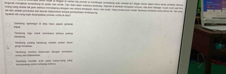 aja lanun sejak lā linggai di rantau tak perah la mendengar senandung azan seindah itu? Begitu merdu dalam irama adzan perlahan bibirnya
tergerak mengikuti senandung itu pelan dan serak. Dan diam-diam matanya berlinang. Sejenak ia kembali mengulum senyum. Ada desir Bañagia. la pun acuñ saaf lima
orang yang duduk tak jauh darinya menatapnya dengan raut antara ketakutan, benci, dan muak. Yang mereka benci sebab Tarebung membawa serta istrinya Ne' Tatri yang
tak lain adalah penduduk asli daerah Babunuhan tempat pembantaian berlangsung.
Apakah ide yang ingin disampaikan penulis cerita di atas?
Tarebung ngeïanguf di atas kayu papan geladak
kapal.
Tarebung ragu untuk membawa istrinya pullain
kampung
Tarebung pullang kampung setelah sekian tahun
pergi merantau.
Tarebung memicu kebencian dengan membawa
orang dari Babunuhan.
Tarebung memilih acuh pada orang-orang yang
memandang remeh terhadap istrinya.