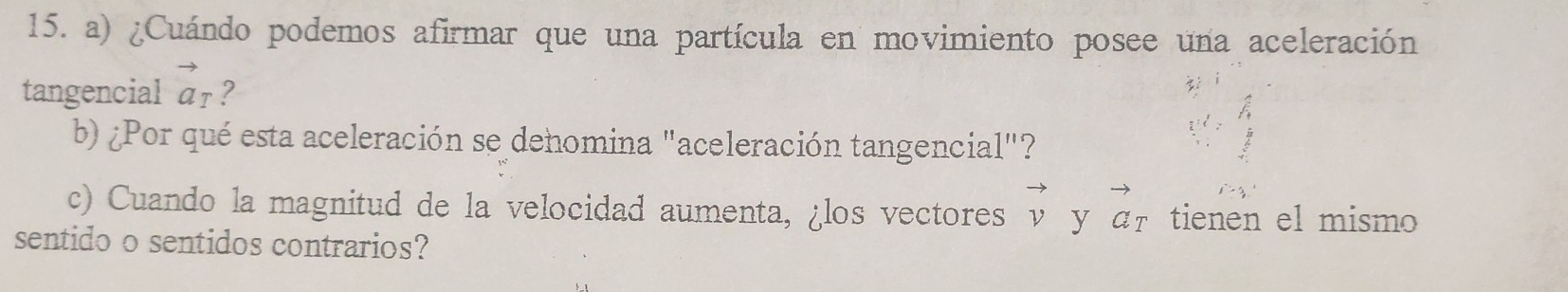 ¿Cuándo podemos afirmar que una partícula en movimiento posee una aceleración 
tangencial vector a_T ? 
b) ¿Por qué esta aceleración se dehomina "aceleración tangencial"? 
c) Cuando la magnitud de la velocidad aumenta, ¿los vectores vector v y vector a_T tienen el mismo 
sentido o sentidos contrarios?