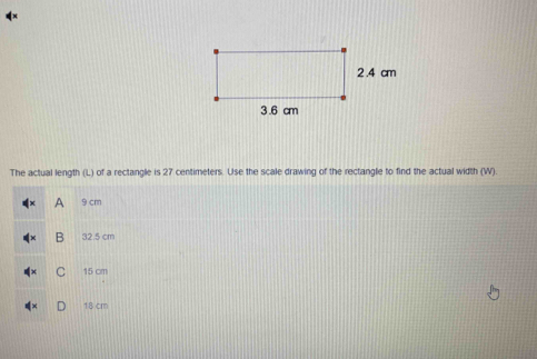 The actual length (L) of a rectangle is 27 centimeters. Use the scale drawing of the rectangle to find the actual width (W).
A 9 cm
B 32.5 cm
15 cm
18 cm