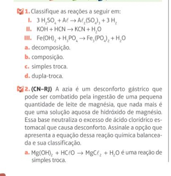 Classifique as reações a seguir em:
I. 3H_2SO_4+Aell to Aell _2(SO_4)_3+3H_2
II. KOH+HCNto KCN+H_2O
III. Fe(OH)_2+H_3PO_4to Fe_3(PO_4)_2+H_2O
a. decomposição.
b. composição.
c. simples troca.
d. dupla-troca.
2. (CN-RJ) A azia é um desconforto gástrico que
pode ser combatido pela ingestão de uma pequena
quantidade de leite de magnésia, que nada mais é
que uma solução aquosa de hidróxido de magnésio.
Essa base neutraliza o excesso de ácido clorídrico es-
tomacal que causa desconforto. Assinale a opção que
apresenta a equação dessa reação química balancea-
da e sua classificação.
a. Mg(OH)_2+HClOto MgCl_2+H_2O é uma reação de
simples troca.