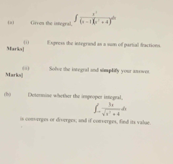 Given the integral, ∈t  x^2/(x-1)(x^2+4 )dx
(i) Express the integrand as a sum of partial fractions. 
Marks] 
(ii) Solve the integral and simplify your answer. 
Marks] 
(b) Determine whether the improper integral,
∈t _(-∈fty)^0 3x/sqrt(x^2+4) dx
is converges or diverges; and if converges, find its value.