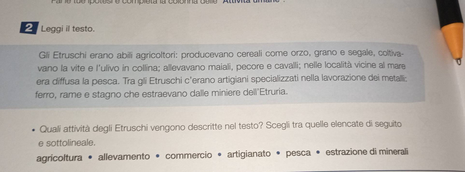 are tue ipotesi e completa la colonna delle 'Attivt 
2 Leggi il testo. 
Gli Etruschi erano abili agricoltori: producevano cereali come orzo, grano e segale, coltiva- 
vano la vite e l’ulivo in collina; allevavano maiali, pecore e cavalli; nelle località vicine al mare 
era diffusa la pesca. Tra gli Etruschi c’erano artigiani specializzati nella lavorazione dei metalli: 
ferro, rame e stagno che estraevano dalle miniere dell'Etruria. 
Quali attività degli Etruschi vengono descritte nel testo? Scegli tra quelle elencate di seguito 
e sottolineale. 
agricoltura • allevamento • commercio • artigianato • pesca • estrazione di minerali