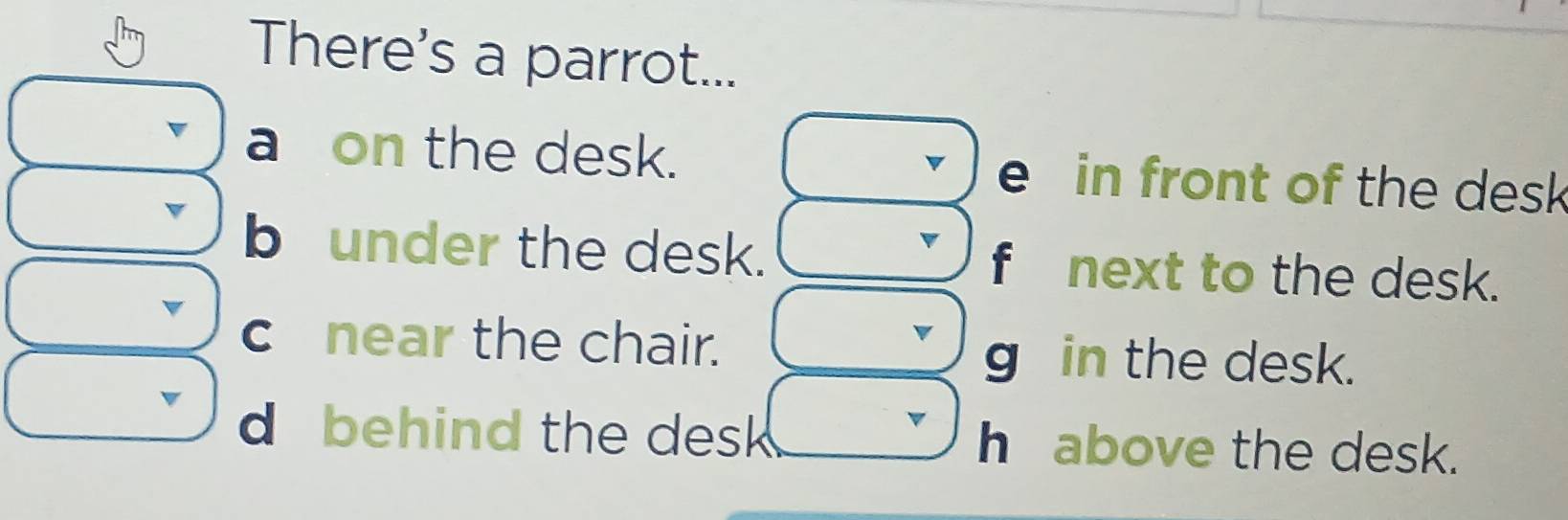 There's a parrot...
a on the desk. e in front of the desk
b under the desk. fnext to the desk.
c near the chair.
g in the desk.
d behind the desk above the desk.
hé