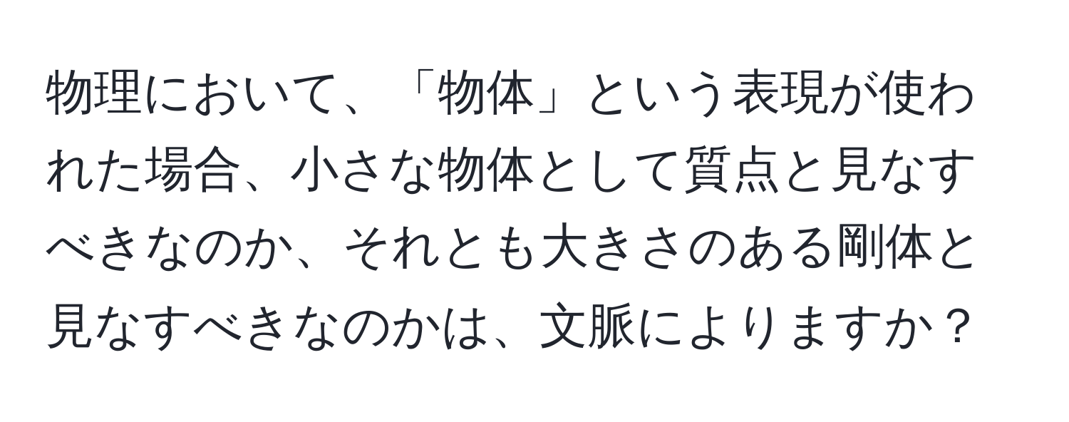 物理において、「物体」という表現が使われた場合、小さな物体として質点と見なすべきなのか、それとも大きさのある剛体と見なすべきなのかは、文脈によりますか？