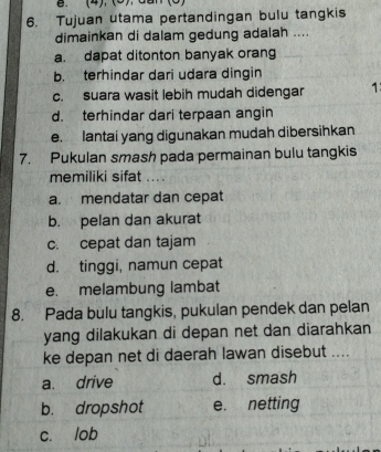 (4), (5),dan
6. Tujuan utama pertandingan bulu tangkis
dimainkan di dalam gedung adalah ....
a. dapat ditonton banyak orang
b. terhindar dari udara dingin
c. suara wasit lebih mudah didengar 1
d. terhindar dari terpaan angin
e. lantai yang digunakan mudah dibersihkan
7. Pukulan smash pada permainan bulu tangkis
memiliki sifat ....
a. mendatar dan cepat
b. pelan dan akurat
c. cepat dan tajam
d. tinggi, namun cepat
e. melambung lambat
8. Pada bulu tangkis, pukulan pendek dan pelan
yang dilakukan di depan net dan diarahkan
ke depan net di daerah lawan disebut ....
a. drive d. smash
b. dropshot e. netting
c. lob