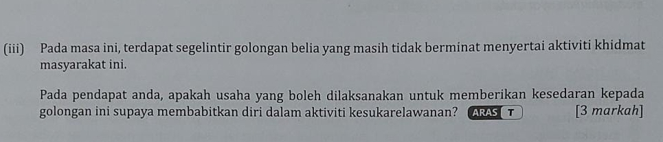 (iii) Pada masa ini, terdapat segelintir golongan belia yang masih tidak berminat menyertai aktiviti khidmat 
masyarakat ini. 
Pada pendapat anda, apakah usaha yang boleh dilaksanakan untuk memberikan kesedaran kepada 
golongan ini supaya membabitkan diri dalam aktiviti kesukarelawanan? ARAST [3 markah]