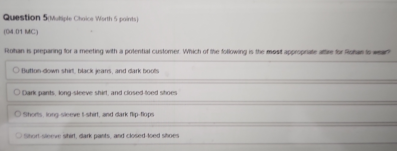 Question 5(Multiple Choice Worth 5 points)
(04.01 MC)
Rohan is preparing for a meeting with a potential customer. Which of the following is the most approprate aftire for Rohan to wear?
Button-down shirt, black jeans, and dark boots
Dark pants, long-sleeve shirt, and closed-toed shoes
Shorts, long-sleeve t-shirt, and dark flip-flops
Short-sleeve shirt, dark pants, and closed-toed shoes