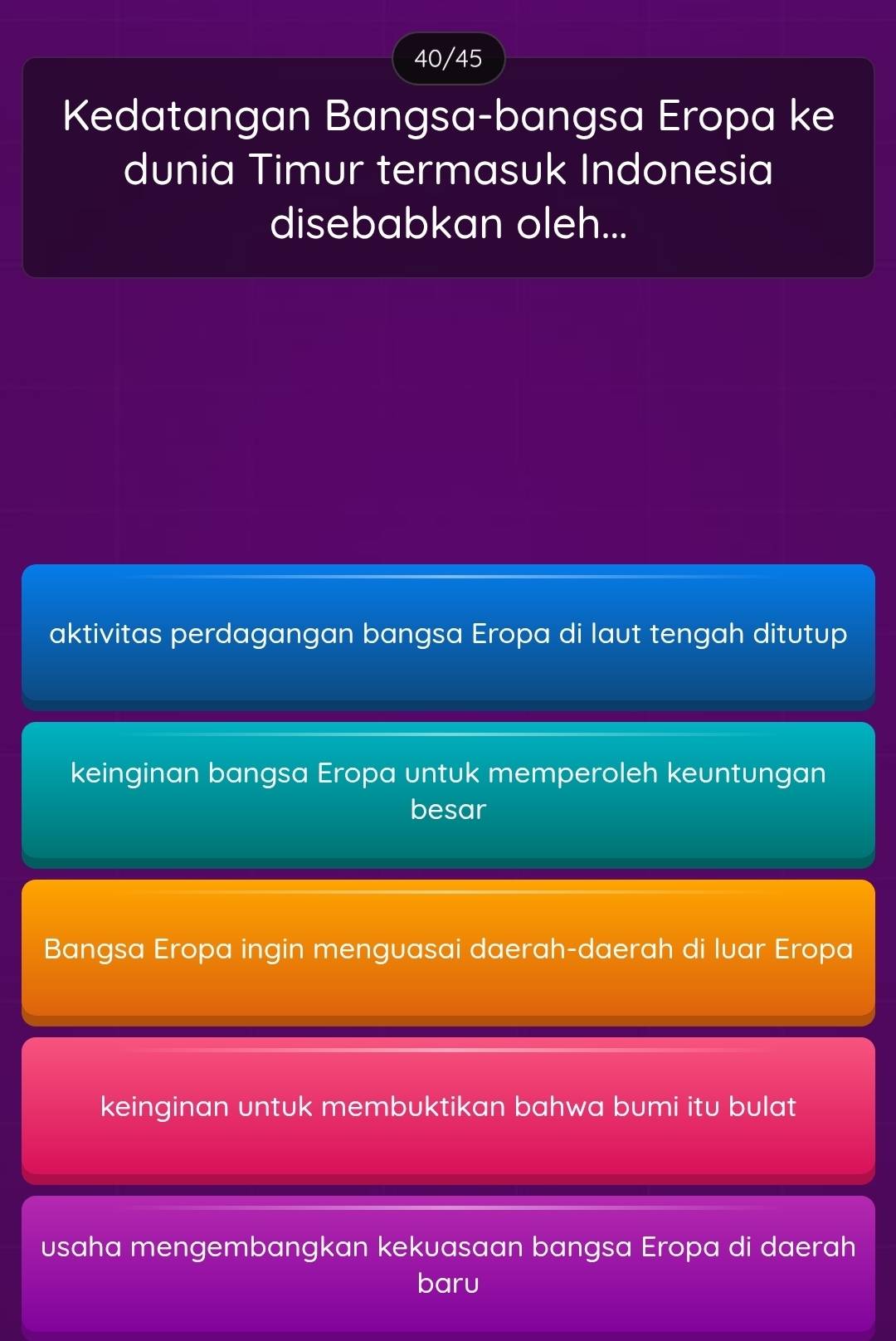 40/45
Kedatangan Bangsa-bangsa Eropa ke
dunia Timur termasuk Indonesia
disebabkan oleh...
aktivitas perdagangan bangsa Eropa di laut tengah ditutup
keinginan bangsa Eropa untuk memperoleh keuntungan
besar
Bangsa Eropa ingin menguasai daerah-daerah di luar Eropa
keinginan untuk membuktikan bahwa bumi itu bulat
usaha mengembangkan kekuasaan bangsa Eropa di daerah
baru