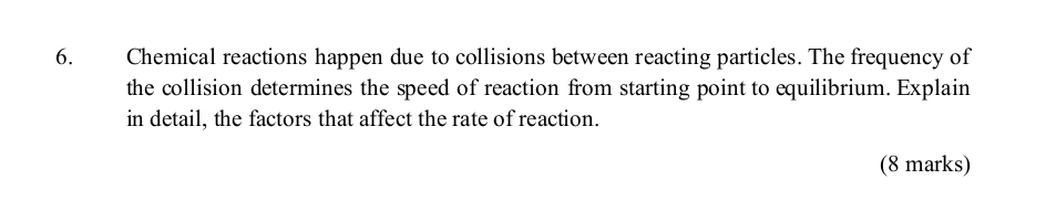 Chemical reactions happen due to collisions between reacting particles. The frequency of 
the collision determines the speed of reaction from starting point to equilibrium. Explain 
in detail, the factors that affect the rate of reaction. 
(8 marks)