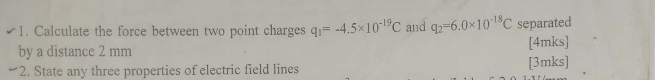 Calculate the force between two point charges q_1=-4.5* 10^(-19)C and q_2=6.0* 10^(-18)C separated 
by a distance 2 mm [4mks] 
2. State any three properties of electric field lines [3mks]