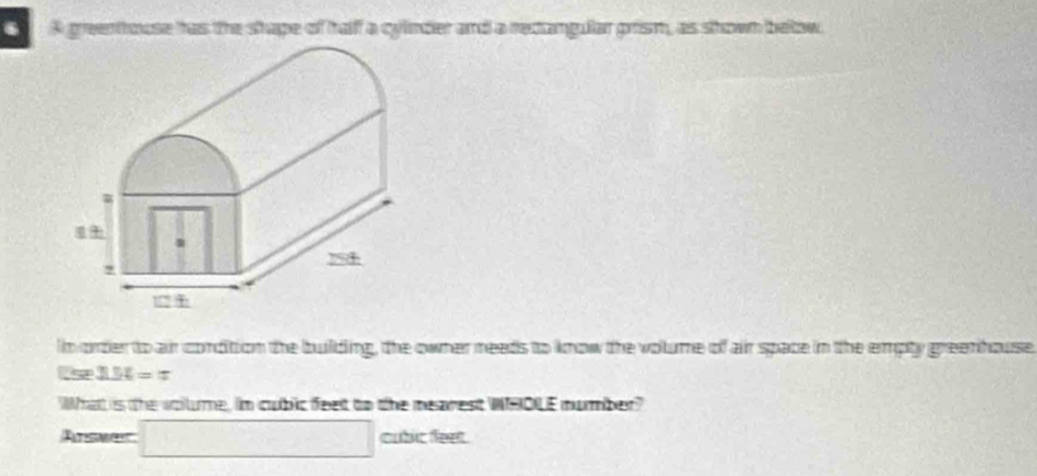 A greenthouse has the shape of haff a cylinder and a rectangullar prism, as shown below 
n order to air condition the building, the owner needs to know the volume of air space in the empty greenhouse 
Us 3.54=π
What is the vollume, in cubic feet to the mearest WHOLE mumber? 
Atsmet □ f(x