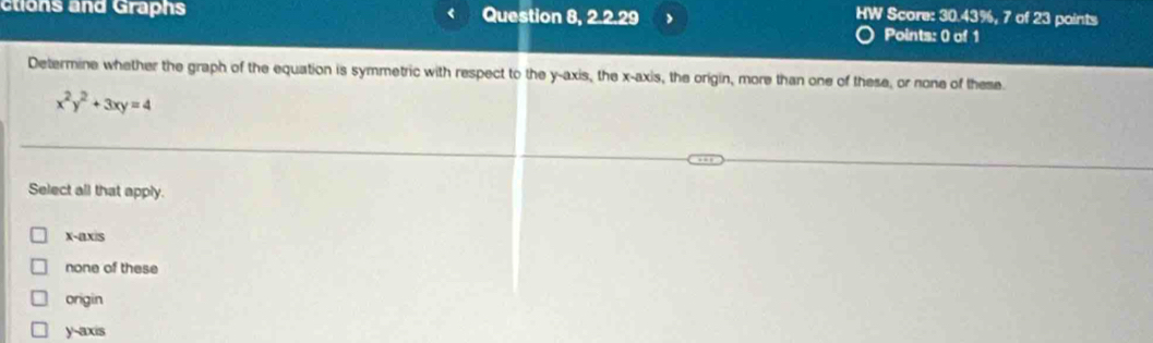 ctions and Graphs Question 8, 2.2.29 HW Score: 30.43%, 7 of 23 points
Points: 0 of 1
Determine whether the graph of the equation is symmetric with respect to the y-axis, the x-axis, the origin, more than one of these, or none of these.
x^2y^2+3xy=4
Select all that apply.
X-ax/s
none of these
origin
y-axis