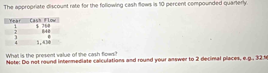 The appropriate discount rate for the following cash flows is 10 percent compounded quarterly. 
What is the present value of the cash flows? 
Note: Do not round intermediate calculations and round your answer to 2 decimal places, e.g., 32.16