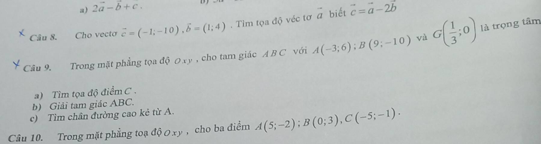 2vector a-vector b+c. 
biết 
Câu 8. Cho vectơ vector c=(-1;-10), vector b=(1;4). Tìm tọa độ véc tơ vector a vector c=vector a-2vector b
Câu 9. Trong mặt phẳng tọa độ 0 xy , cho tam giác ABC với A(-3;6); B(9;-10) và G( 1/3 ;0) là trọng tâm 
a) Tìm tọa độ điểm C. 
b) Giải tam giác ABC. 
c) Tìm chân đường cao kẻ từ A. 
Câu 10. Trong mặt phẳng toạ dhat QOxy , cho ba điểm A(5;-2); B(0;3), C(-5;-1).