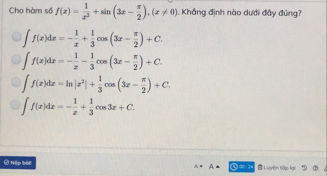 Cho hàm số f(x)= 1/x^2 +sin (3x- π /2 ), (x!= 0). Khẳng định nào dưới đây đúng?
∈t f(x)dx=- 1/x + 1/3 cos (3x- π /2 )+C.
∈t f(x)dx=- 1/x - 1/3 cos (3x- π /2 )+C.
∈t f(x)dx=ln |x^2|+ 1/3 cos (3x- π /2 )+C.
∈t f(x)dx=- 1/x + 1/3 cos 3x+C. 
Nộp bài! Luyện tập lại
00:24