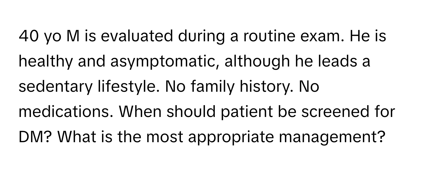 yo M is evaluated during a routine exam. He is healthy and asymptomatic, although he leads a sedentary lifestyle. No family history. No medications. When should patient be screened for DM? What is the most appropriate management?