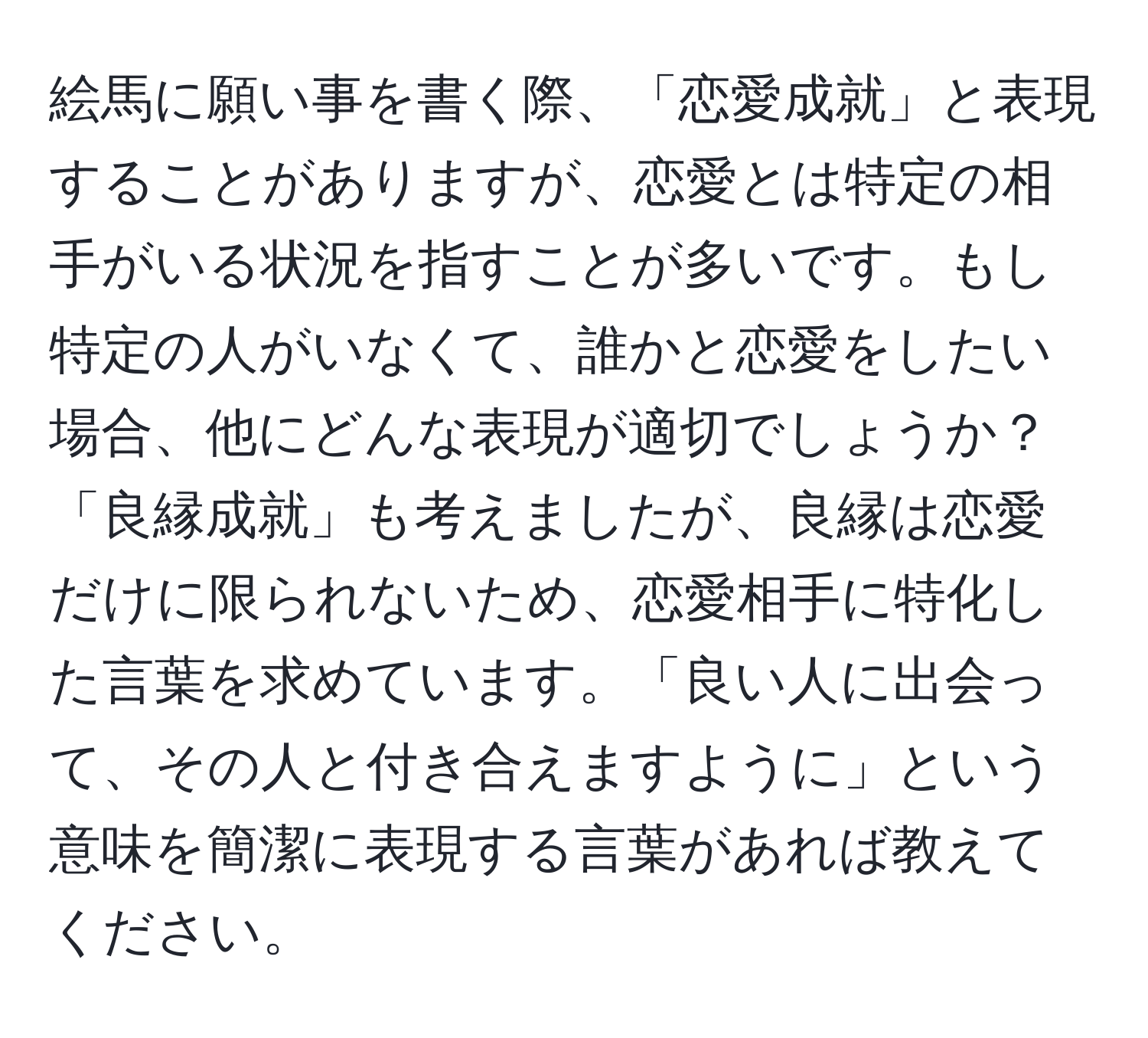 絵馬に願い事を書く際、「恋愛成就」と表現することがありますが、恋愛とは特定の相手がいる状況を指すことが多いです。もし特定の人がいなくて、誰かと恋愛をしたい場合、他にどんな表現が適切でしょうか？「良縁成就」も考えましたが、良縁は恋愛だけに限られないため、恋愛相手に特化した言葉を求めています。「良い人に出会って、その人と付き合えますように」という意味を簡潔に表現する言葉があれば教えてください。