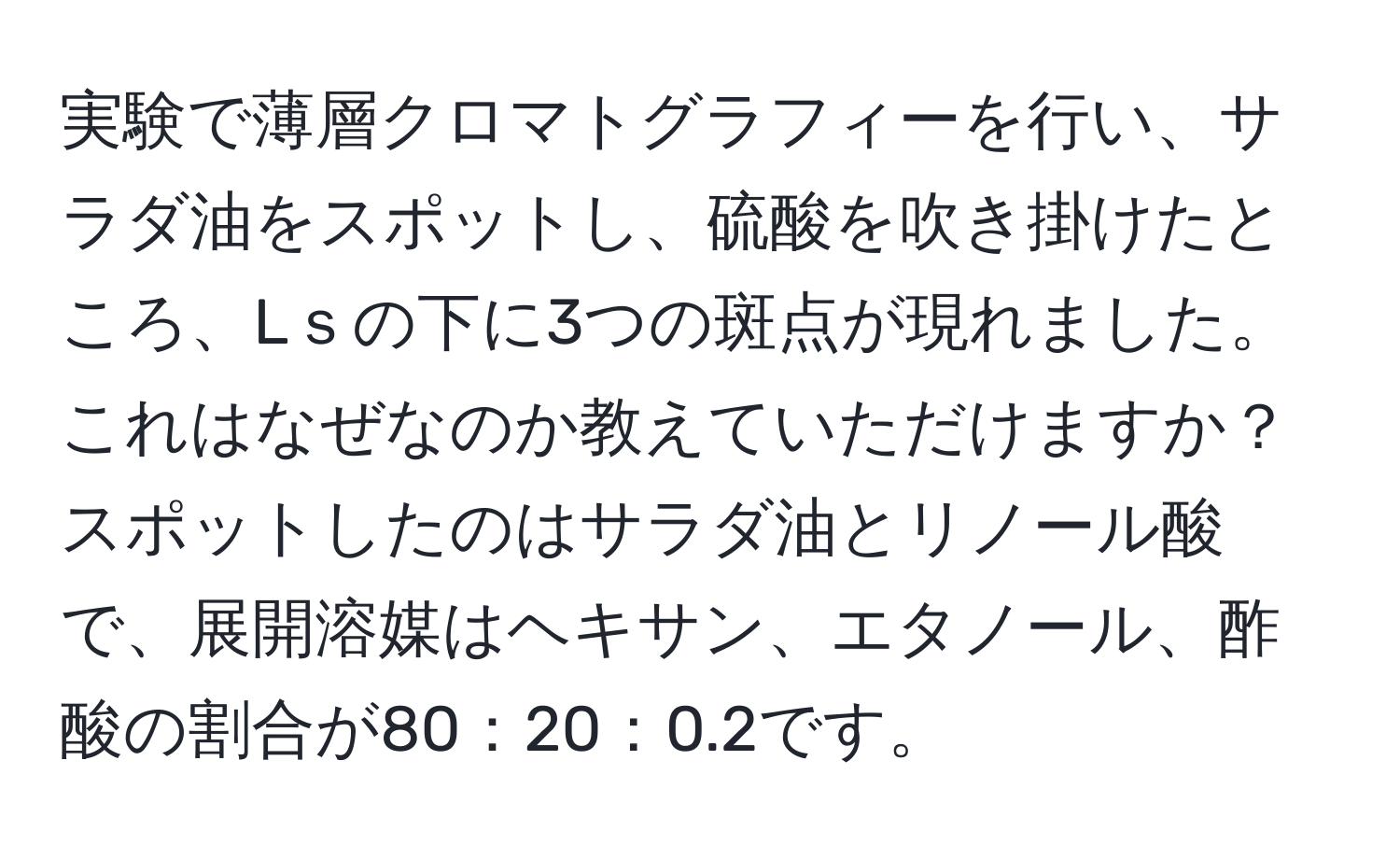 実験で薄層クロマトグラフィーを行い、サラダ油をスポットし、硫酸を吹き掛けたところ、Lｓの下に3つの斑点が現れました。これはなぜなのか教えていただけますか？スポットしたのはサラダ油とリノール酸で、展開溶媒はヘキサン、エタノール、酢酸の割合が80：20：0.2です。